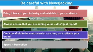 Be careful with Newsjacking 
Bring it back to your industry and relatable to your audience 
Always ensure that you are adding value – don’t just report! 
Don’t be afraid to be controversial – as long as it reflects your 
brand 
Speed > Perfection 
 