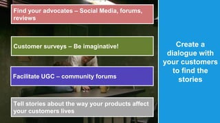 @therustybea 
r 
Create a 
dialogue with 
your customers 
to find the 
stories 
Find your advocates – Social Media, forums, 
reviews 
Customer surveys – Be imaginative! 
Facilitate UGC – community forums 
Tell stories about the way your products affect 
your customers lives 
 