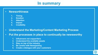 In summary 
• Newsorthiness 
1. Timing 
2. Emotion 
3. Attention 
4. Impact 
5. Credibility 
• Understand the Marketing/Content Marketing Process 
• Put the processes in place to continually be newsworthy 
1. Influencers not copywriters 
2. Understand the available assets 
3. Stay on top of the industry 
4. Be careful with Newsjacking 
5. Create a dialogue with your customers 
 