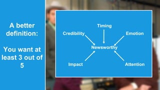 A better 
definition: 
You want at 
least 3 out of 
5 
Timing 
Credibility 
Emotion 
Newsworthy 
Impact Attention 
 