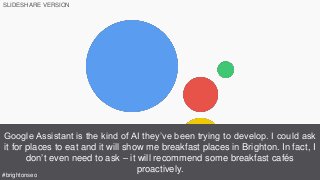 Google Assistant is the kind of AI they’ve been trying to develop. I could ask
it for places to eat and it will show me breakfast places in Brighton. In fact, I
don’t even need to ask – it will recommend some breakfast cafés
proactively.
SLIDESHARE VERSION
#brightonseo
 