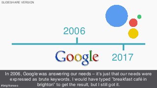 2017
2006
In 2006, Google was answering our needs – it’s just that our needs were
expressed as brute keywords. I would have typed ”breakfast café in
brighton” to get the result, but I still got it.#brightonseo
SLIDESHARE VERSION
 
