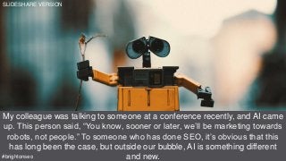 Source: https://youtu.be/862r3XS2YB0?t=5m9s
My colleague was talking to someone at a conference recently, and AI came
up. This person said, “You know, sooner or later, we’ll be marketing towards
robots, not people.” To someone who has done SEO, it’s obvious that this
has long been the case, but outside our bubble, AI is something different
and new.#brightonseo
SLIDESHARE VERSION
 