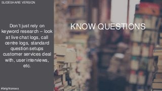 Don’t just rely on
keyword research – look
at live chat logs, call
centre logs, standard
question setups
customer services deal
with, user interviews,
etc.
#brightonseo
KNOW QUESTIONS
SLIDESHARE VERSION
 