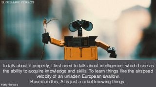 Source: https://youtu.be/862r3XS2YB0?t=5m9s
To talk about it properly, I first need to talk about intelligence, which I see as
the ability to acquire knowledge and skills. To learn things like the airspeed
velocity of an unladen European swallow.
Based on this, AI is just a robot knowing things.
#brightonseo
SLIDESHARE VERSION
 