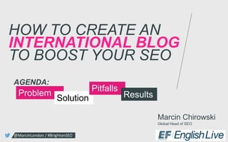 Marcin Chirowski
Global Head of SEO
HOW TO CREATE AN
INTERNATIONAL BLOG
TO BOOST YOUR SEO
@MarcinLondon / #BrightonSEO
Problem
Solution
AGENDA:
Pitfalls
Results
 