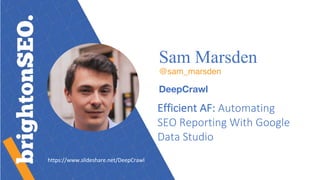 Sam Marsden
@sam_marsden
DeepCrawl
Efficient	AF:	Automating	
SEO	Reporting	With	Google	
Data	Studio
https://www.slideshare.net/DeepCrawl
 