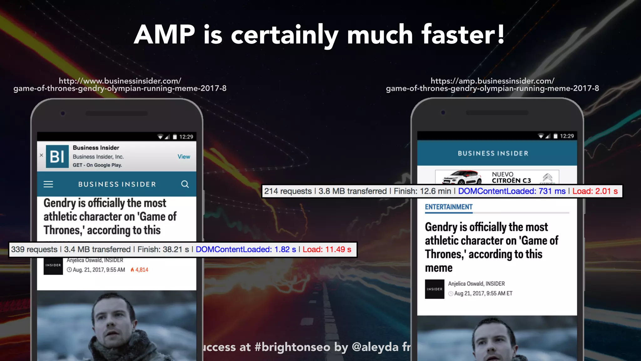 #ampsuccess at #brightonseo by @aleyda from @orainti
https://amp.businessinsider.com/ 
game-of-thrones-gendry-olympian-running-meme-2017-8
http://www.businessinsider.com/ 
game-of-thrones-gendry-olympian-running-meme-2017-8
AMP is certainly much faster!
 