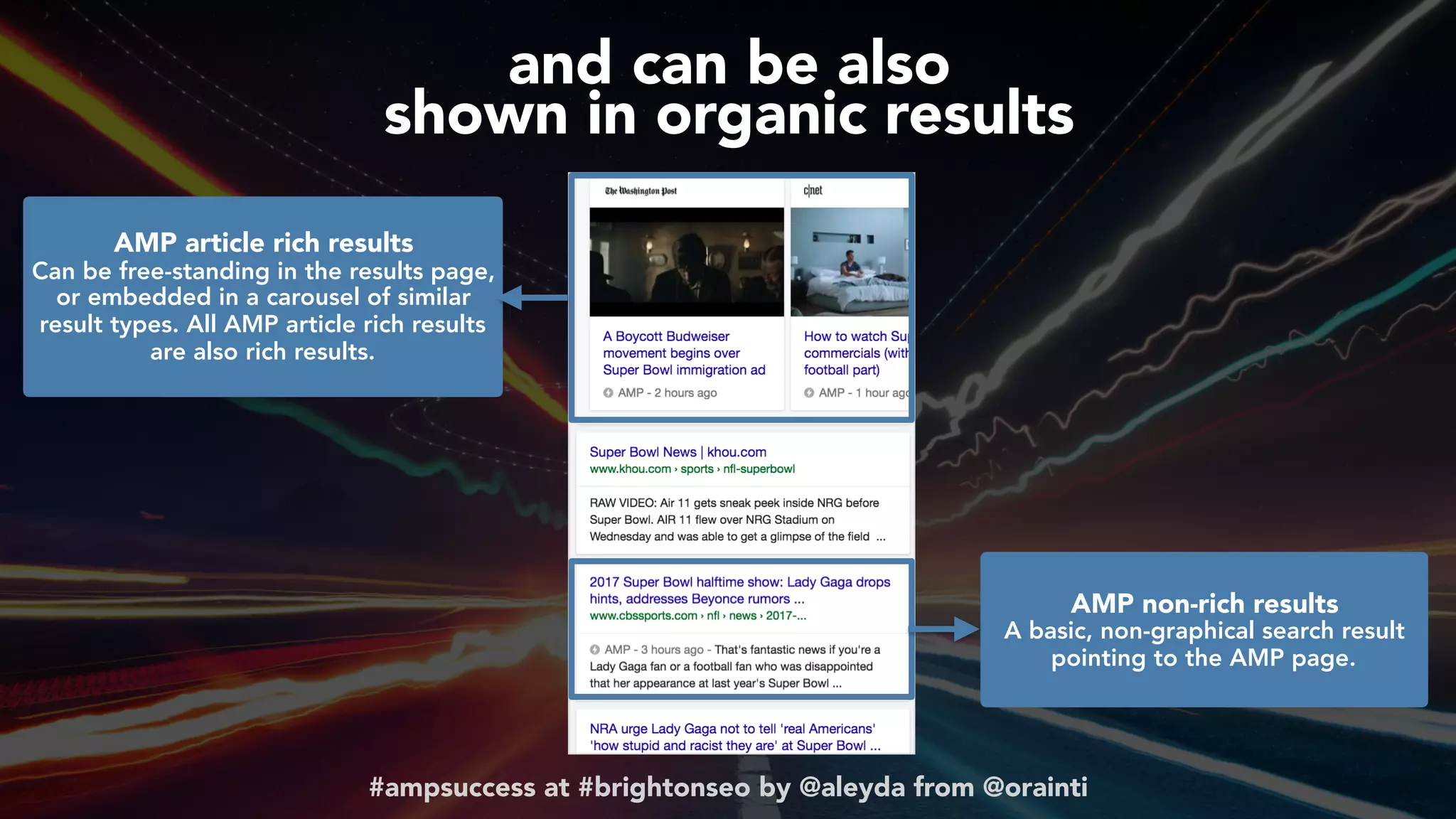 #ampsuccess at #brightonseo by @aleyda from @orainti
and can be also  
shown in organic results
AMP article rich results 
Can be free-standing in the results page,
or embedded in a carousel of similar
result types. All AMP article rich results
are also rich results.
AMP non-rich results 
A basic, non-graphical search result
pointing to the AMP page.
 
