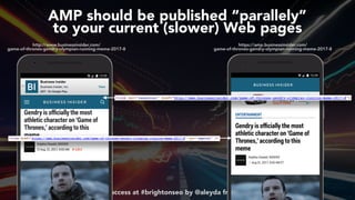 #ampsuccess at #brightonseo by @aleyda from @orainti
AMP should be published “parallely”  
to your current (slower) Web pages
https://amp.businessinsider.com/ 
game-of-thrones-gendry-olympian-running-meme-2017-8
http://www.businessinsider.com/ 
game-of-thrones-gendry-olympian-running-meme-2017-8
 