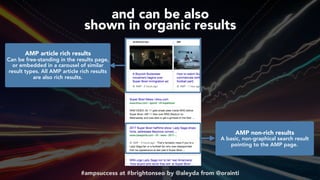#ampsuccess at #brightonseo by @aleyda from @orainti
and can be also  
shown in organic results
AMP article rich results 
Can be free-standing in the results page,
or embedded in a carousel of similar
result types. All AMP article rich results
are also rich results.
AMP non-rich results 
A basic, non-graphical search result
pointing to the AMP page.
 