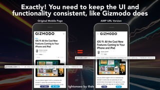 #ampsuccess at #brightonseo by @aleyda from @orainti
Exactly! You need to keep the UI and  
functionality consistent, like Gizmodo does
Original Mobile Page AMP URL Version
=
 