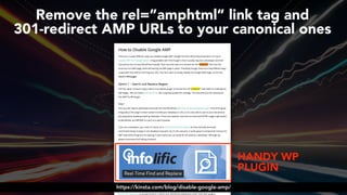 #ampsuccess at #brightonseo by @aleyda from @orainti#ampsuccess at #brightonseo by @aleyda from @orainti
Remove the rel=”amphtml” link tag and  
301-redirect AMP URLs to your canonical ones
HANDY WP
PLUGIN
https://kinsta.com/blog/disable-google-amp/
 