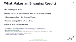 19
www.climb-online.co.uk
© 2015 Climb Online Limited. All Rights Reserved.
What Makes an Engaging Result?
• All Text Displays in Full.
• Snappy and to the point – relates directly to the search intent.
• Where Appropriate – Use Emotive Words.
• Features a competitive call to action.
• Eases an issue for the searcher.
 