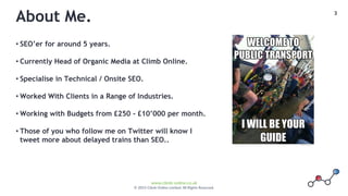 3
www.climb-online.co.uk
© 2015 Climb Online Limited. All Rights Reserved.
About Me.
• SEO’er for around 5 years.
• Currently Head of Organic Media at Climb Online.
• Specialise in Technical / Onsite SEO.
• Worked With Clients in a Range of Industries.
• Working with Budgets from £250 - £10’000 per month.
• Those of you who follow me on Twitter will know I
tweet more about delayed trains than SEO..
 