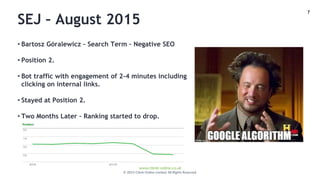 7
www.climb-online.co.uk
© 2015 Climb Online Limited. All Rights Reserved.
SEJ – August 2015
• Bartosz Góralewicz – Search Term – Negative SEO
• Position 2.
• Bot traffic with engagement of 2-4 minutes including
clicking on internal links.
• Stayed at Position 2.
• Two Months Later – Ranking started to drop.
 
