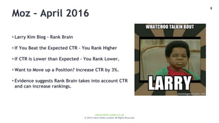 8
www.climb-online.co.uk
© 2015 Climb Online Limited. All Rights Reserved.
Moz – April 2016
• Larry Kim Blog – Rank Brain
• If You Beat the Expected CTR – You Rank Higher
• If CTR is Lower than Expected – You Rank Lower.
• Want to Move up a Position? Increase CTR by 3%.
• Evidence suggests Rank Brain takes into account CTR
and can increase rankings.
 