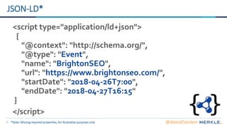 15
JSON-LD*
<script type="application/ld+json">
{
"@context": "http://schema.org/",
"@type": "Event",
"name": "BrightonSEO",
"url": "https://www.brightonseo.com/",
"startDate": "2018-04-26T7:00",
"endDate": "2018-04-27T16:15"
}
</script>
*Note: Missing required properties, for illustrative purposes only @AlexisKSanders
 
