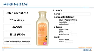 18
Product
name :
offers :
price :
priceCurrency :
@type : Offer
reviewCount :
aggregateRating :
@type : AggregateRating
ratingValue :
Match Nest Me!
Rated 4.5 out of 5
$7.29 (USD)
75 reviews
Super Shine Apricot Shampoo
brand :
name :
@type : Thing
JĀSÖN
#brightonSEO @AlexisKSanders
 