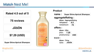 19
Product
name :
offers :
price :
priceCurrency :
@type : Offer
reviewCount :
aggregateRating :
@type : AggregateRating
ratingValue :
Rated 4.5 out of 5
$7.29 (USD)
75 reviews
Super Shine Apricot Shampoo
brand :
name :
@type : Thing
JĀSÖN
Super Shine Apricot Shampoo
4.5
75
7.29
USD
JĀSÖN
Match Nest Me!
#brightonSEO @AlexisKSanders
 
