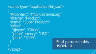 <script type="application/ld-json">
{
"@context": "http://schema.org",
"@type": “Product",
"name": "Super Product!"
"offers": {
"@type": "Offers",
"priceCurrency": "USD",
"price": "12.99",
}
}
</script>
Find 5 errors in this
JSON-LD.
 