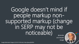 Google doesn’t mind if
people markup non-
supported markup (change
in SERP may not be
noticeable) @JohnMu
John Mueller
Google
Google Webmaster Hangout 2/1/18 ~42 Minutes: https://goo.gl/dsZRc6
 