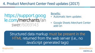 33
4. Product Merchant Center Feed updates (2017)
https://support.goog
le.com/merchants/an
swer/6069143
Structured data markup must be present in the
HTML returned from the web server (i.e., no
JavaScript generated tags)
Benefits:
• Automatic item updates
• Google Sheets Merchant Center
add-on
#brightonSEO @AlexisKSanders
 