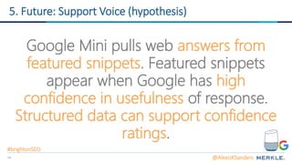 34
5. Future: Support Voice (hypothesis)
Google Mini pulls web answers from
featured snippets. Featured snippets
appear when Google has high
confidence in usefulness of response.
Structured data can support confidence
ratings.
@AlexisKSanders
#brightonSEO
 