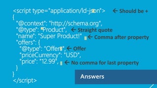 <script type="application/ld-json">
{
"@context": "http://schema.org",
"@type": “Product",
"name": "Super Product!"
"offers": {
"@type": "Offers",
"priceCurrency": "USD",
"price": "12.99",
}
}
</script>
Answers
 Should be +
 Straight quote
 Comma after property
 Offer
 No comma for last property
 