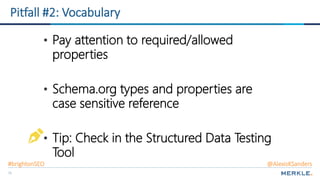 71
Pitfall #2: Vocabulary
Vocabulary
• Pay attention to required/allowed
properties
• Schema.org types and properties are
case sensitive reference
• Tip: Check in the Structured Data Testing
Tool
#brightonSEO @AlexisKSanders
 