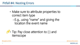 73
Pitfall #4: Nesting Errors
• Make sure to attribute properties to
correct item type
–E.g., using “name” and giving the
location the event name
• Tip: Pay close attention to { } and
itemscope
#brightonSEO @AlexisKSanders
 