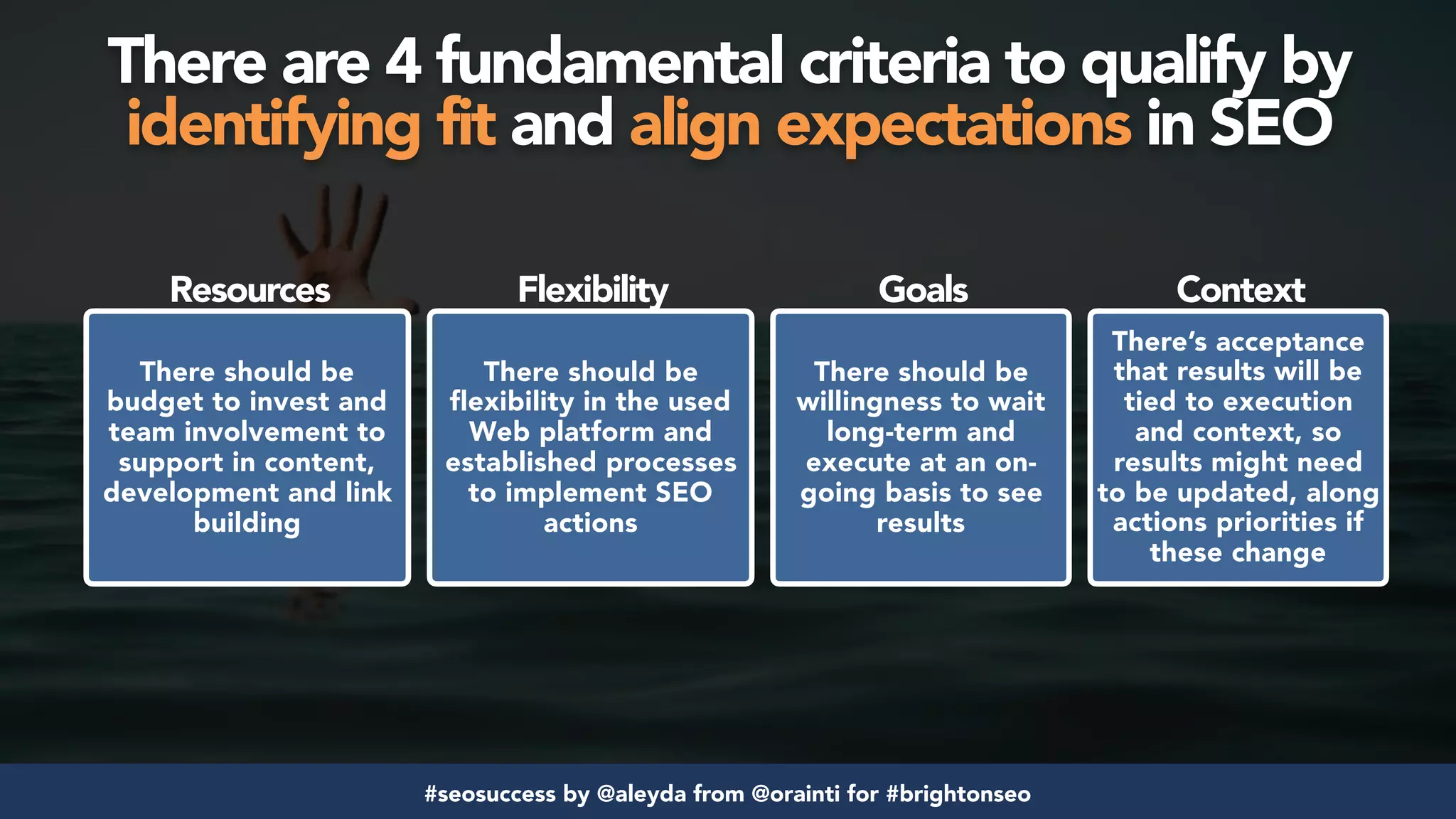 #seosuccess by @aleyda from @orainti for #brightonseo
There are 4 fundamental criteria to qualify by  
identifying fit and align expectations in SEO
There should be
budget to invest and
team involvement to
support in content,
development and link
building
There should be
flexibility in the used
Web platform and
established processes
to implement SEO
actions
There’s acceptance
that results will be
tied to execution
and context, so
results might need
to be updated, along
actions priorities if
these change
There should be
willingness to wait
long-term and
execute at an on-
going basis to see
results
Resources Flexibility Goals Context
 
