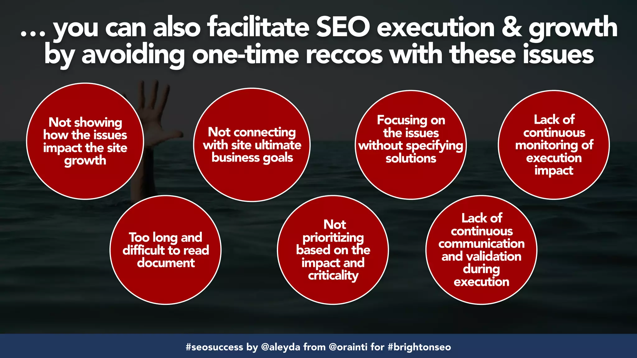 #seosuccess by @aleyda from @orainti for #brightonseo
Not showing
how the issues
impact the site
growth
Too long and
difficult to read
document
Not connecting
with site ultimate
business goals
Not
prioritizing
based on the
impact and
criticality
Focusing on
the issues
without specifying
solutions
Lack of
continuous
communication
and validation
during
execution
Lack of
continuous
monitoring of
execution
impact
… you can also facilitate SEO execution & growth
by avoiding one-time reccos with these issues
 