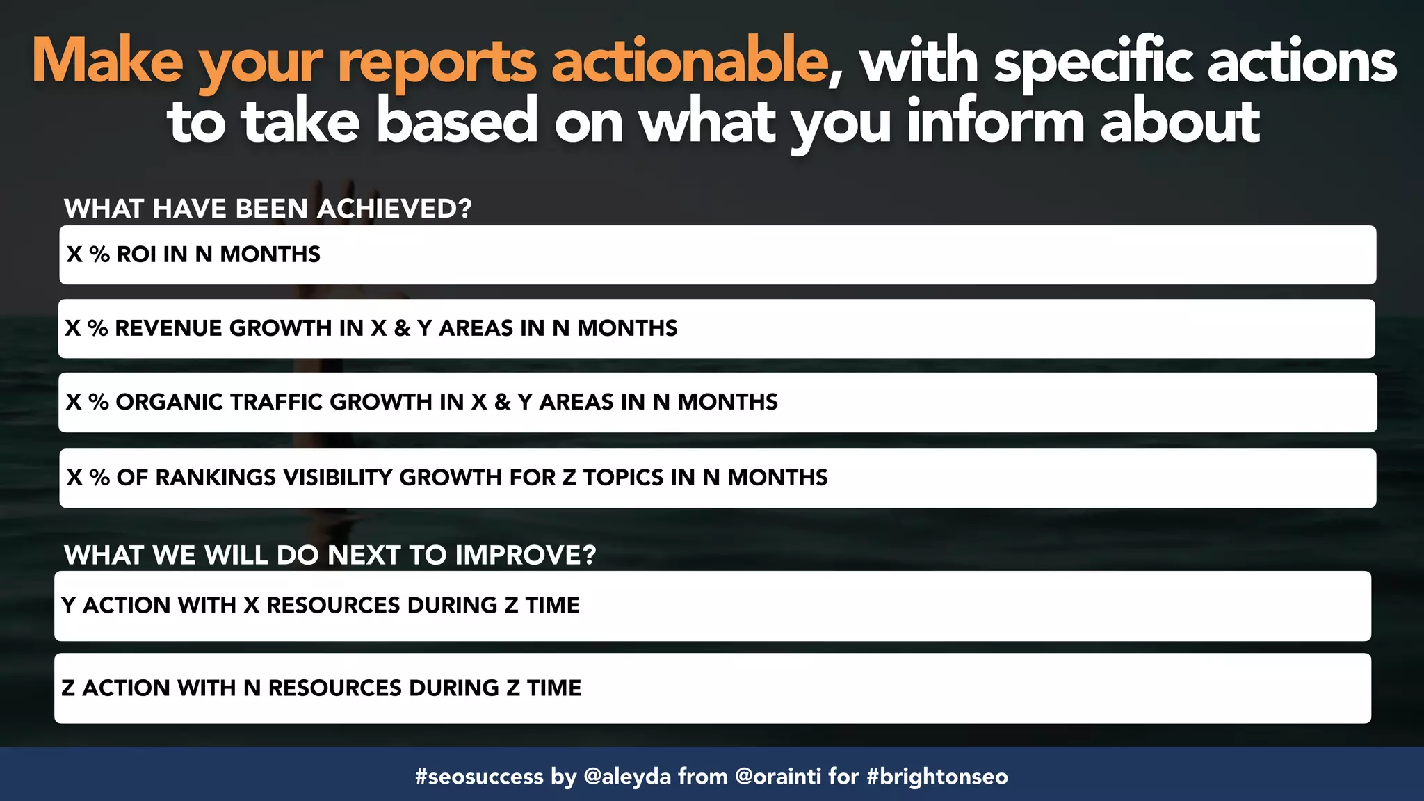 #seosuccess by @aleyda from @orainti for #brightonseo
X % REVENUE GROWTH IN X & Y AREAS IN N MONTHS
X % ORGANIC TRAFFIC GROWTH IN X & Y AREAS IN N MONTHS
X % OF RANKINGS VISIBILITY GROWTH FOR Z TOPICS IN N MONTHS
X % ROI IN N MONTHS
WHAT HAVE BEEN ACHIEVED?
WHAT WE WILL DO NEXT TO IMPROVE?
Y ACTION WITH X RESOURCES DURING Z TIME
Z ACTION WITH N RESOURCES DURING Z TIME
Make your reports actionable, with specific actions
to take based on what you inform about
 
