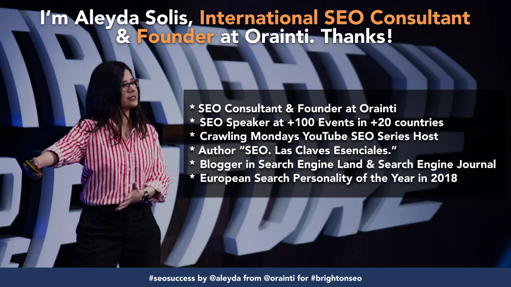 #strategicalseo by @aleyda from @orainti for buyma
* SEO Consultant & Founder at Orainti
* SEO Speaker at +100 Events in +20 countries
* Crawling Mondays YouTube SEO Series Host
* Author “SEO. Las Claves Esenciales.”
* Blogger in Search Engine Land & Search Engine Journal
* European Search Personality of the Year in 2018
I’m Aleyda Solis, International SEO Consultant  
& Founder at Orainti. Thanks!
#seosuccess by @aleyda from @orainti for #brightonseo
 