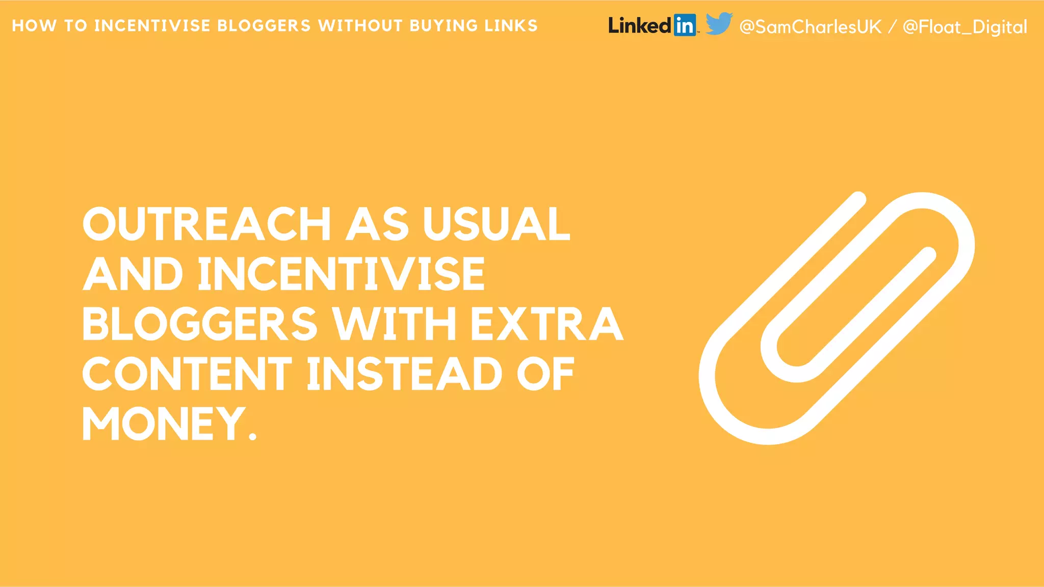 OUTREACH AS USUAL
AND INCENTIVISE
BLOGGERS WITH EXTRA
CONTENT INSTEAD OF
MONEY.
HOW TO INCENTIVISE BLOGGERS WITHOUT BUYING LINKS @SamCharlesUK / @Float_Digital
 