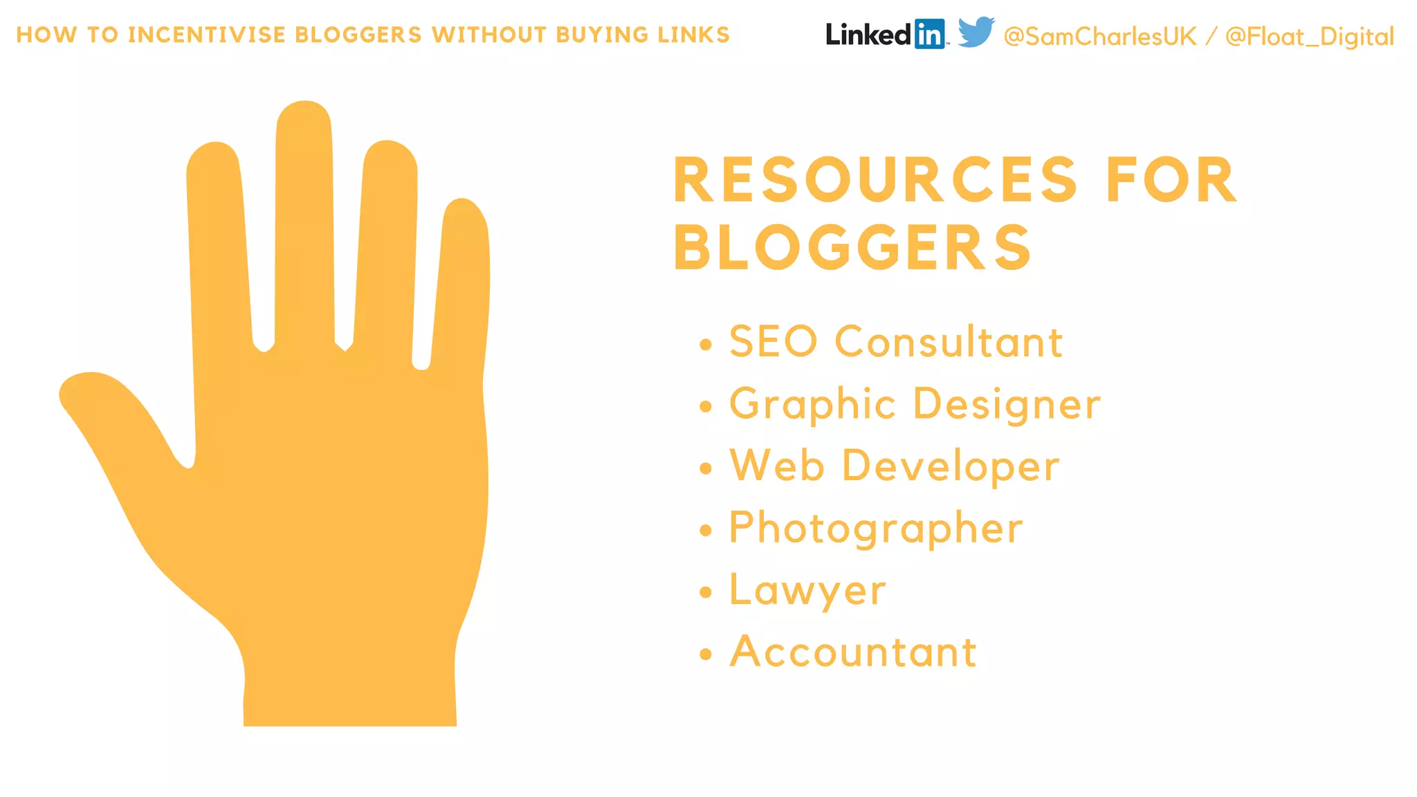 RESOURCES FOR
BLOGGERS
SEO Consultant
Graphic Designer
Web Developer
Photographer
Lawyer
Accountant
HOW TO INCENTIVISE BLOGGERS WITHOUT BUYING LINKS @SamCharlesUK / @Float_Digital
 