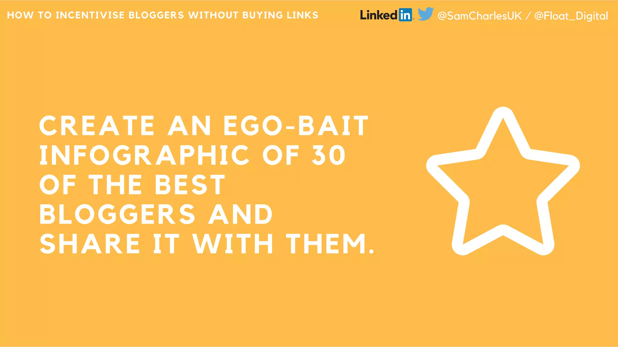 CREATE AN EGO-BAIT
INFOGRAPHIC OF 30
OF THE BEST
BLOGGERS AND
SHARE IT WITH THEM.
HOW TO INCENTIVISE BLOGGERS WITHOUT BUYING LINKS @SamCharlesUK / @Float_Digital
 