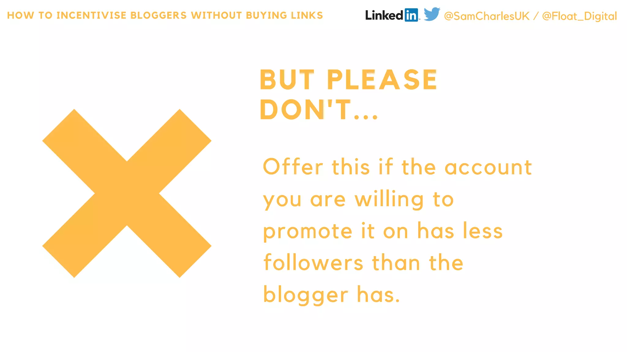 Offer this if the account
you are willing to
promote it on has less
followers than the
blogger has.
BUT PLEASE
DON'T...
HOW TO INCENTIVISE BLOGGERS WITHOUT BUYING LINKS @SamCharlesUK / @Float_Digital
 