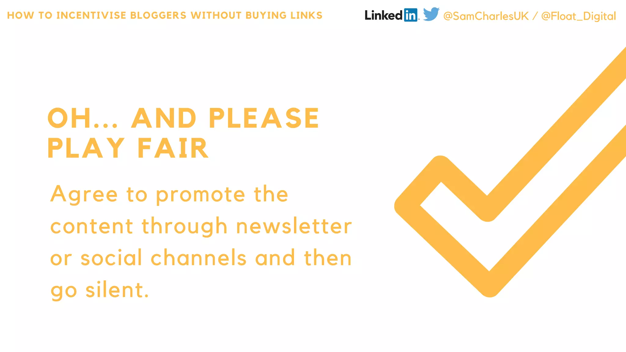 Agree to promote the
content through newsletter
or social channels and then
go silent.
OH... AND PLEASE
PLAY FAIR
HOW TO INCENTIVISE BLOGGERS WITHOUT BUYING LINKS @SamCharlesUK / @Float_Digital
 