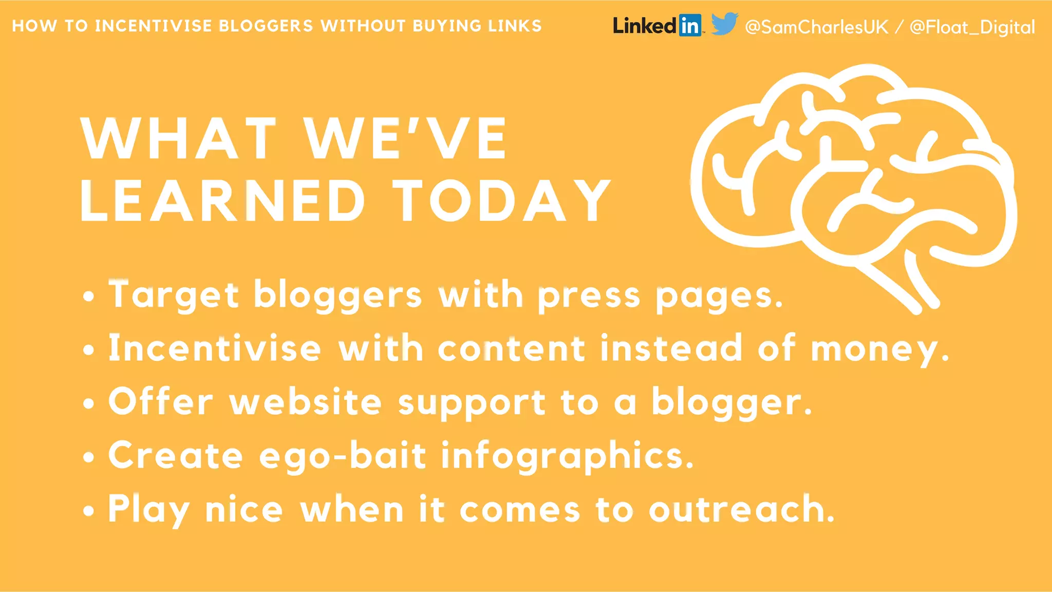 WHAT WE’VE
LEARNED TODAY
Target bloggers with press pages.
Incentivise with content instead of money.
Offer website support to a blogger.
Create ego-bait infographics.
Play nice when it comes to outreach.
HOW TO INCENTIVISE BLOGGERS WITHOUT BUYING LINKS @SamCharlesUK / @Float_Digital
 