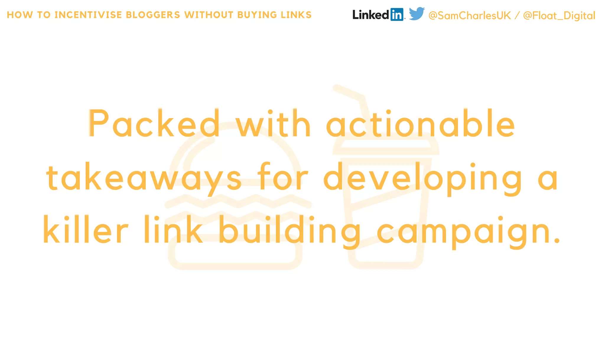 Packed with actionable
takeaways for developing a
killer link building campaign.
HOW TO INCENTIVISE BLOGGERS WITHOUT BUYING LINKS @SamCharlesUK / @Float_Digital
 