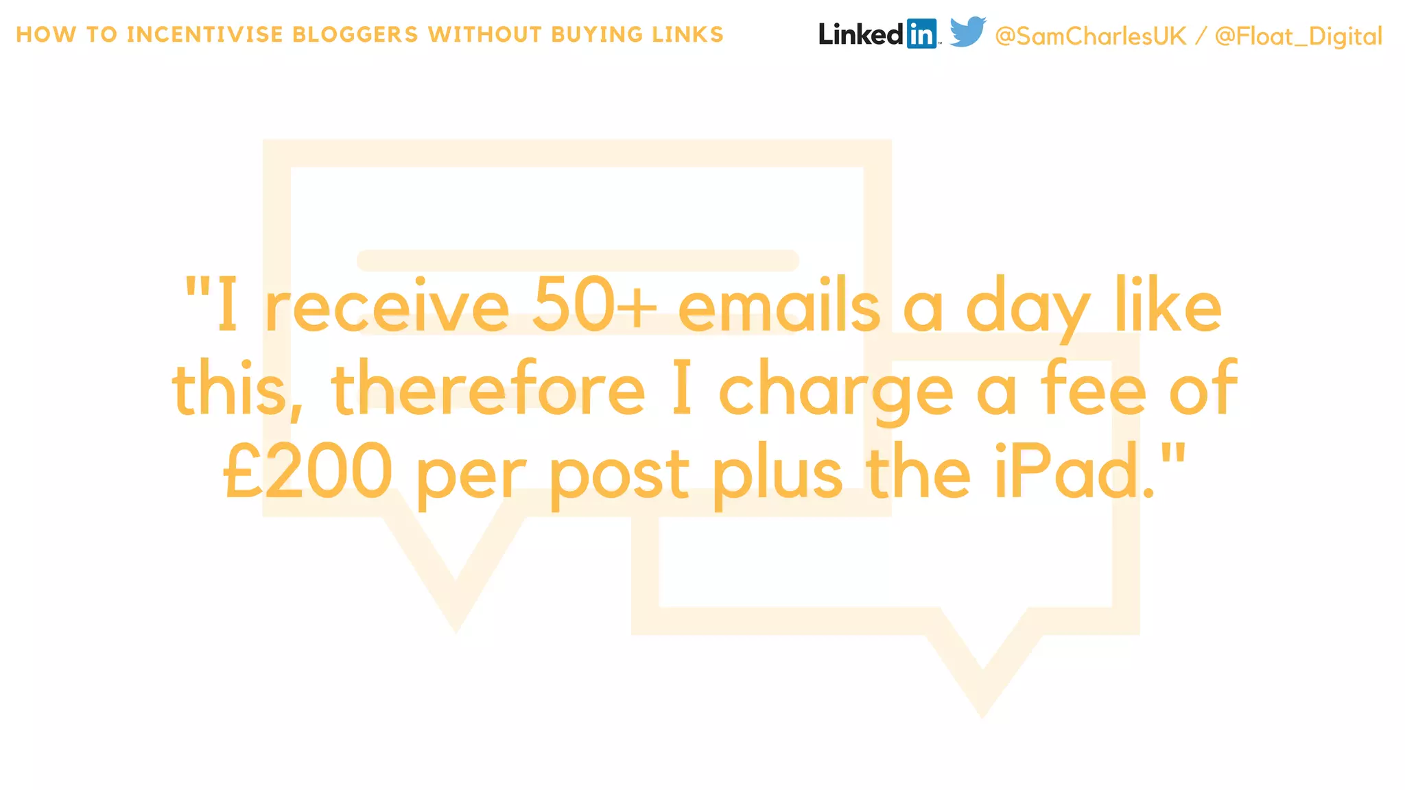 "I receive 50+ emails a day like
this, therefore I charge a fee of
£200 per post plus the iPad."
HOW TO INCENTIVISE BLOGGERS WITHOUT BUYING LINKS @SamCharlesUK / @Float_Digital
 