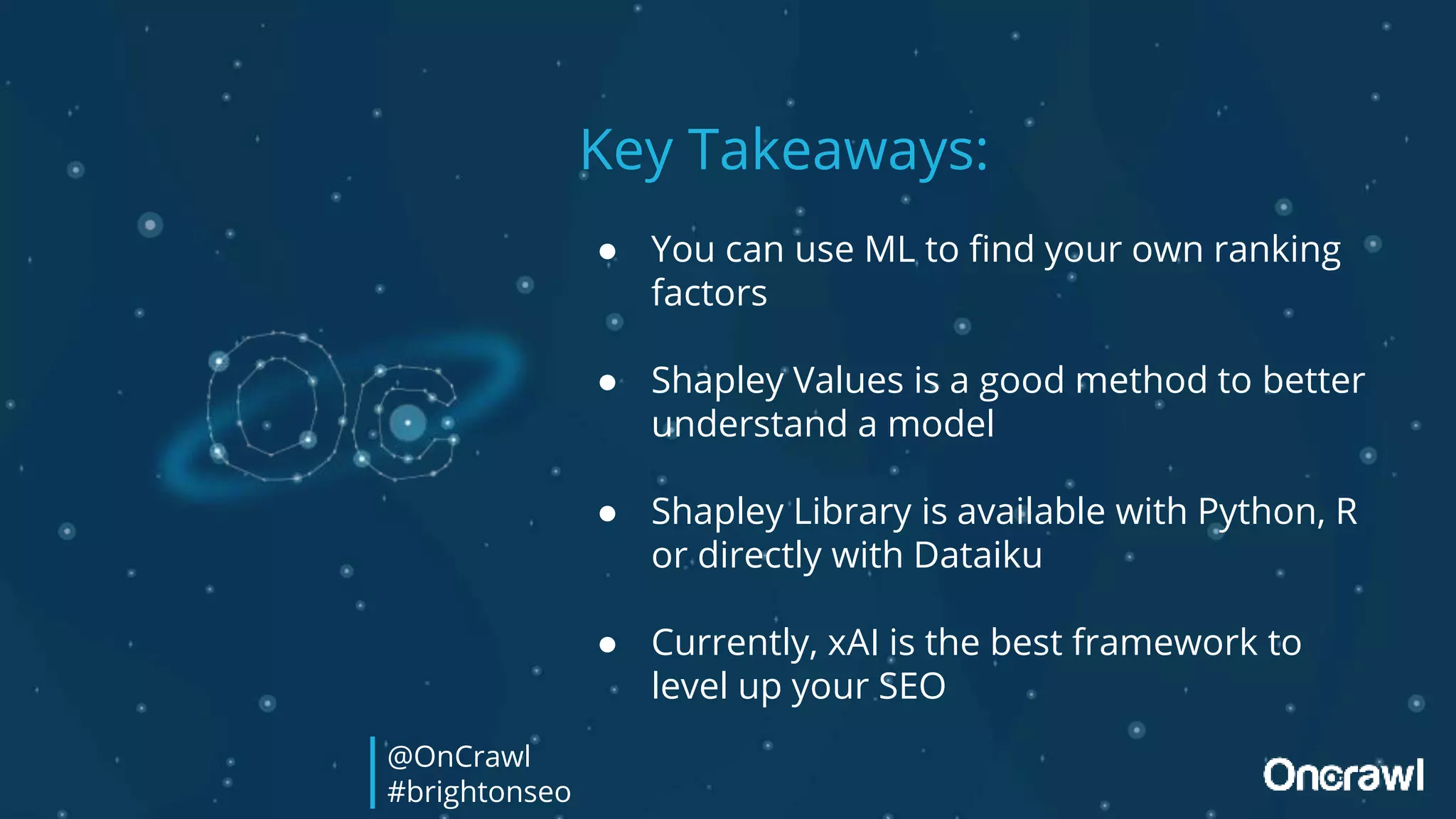 Key Takeaways:
● You can use ML to find your own ranking
factors
● Shapley Values is a good method to better
understand a model
● Shapley Library is available with Python, R
or directly with Dataiku
● Currently, xAI is the best framework to
level up your SEO
@OnCrawl
#brightonseo
 