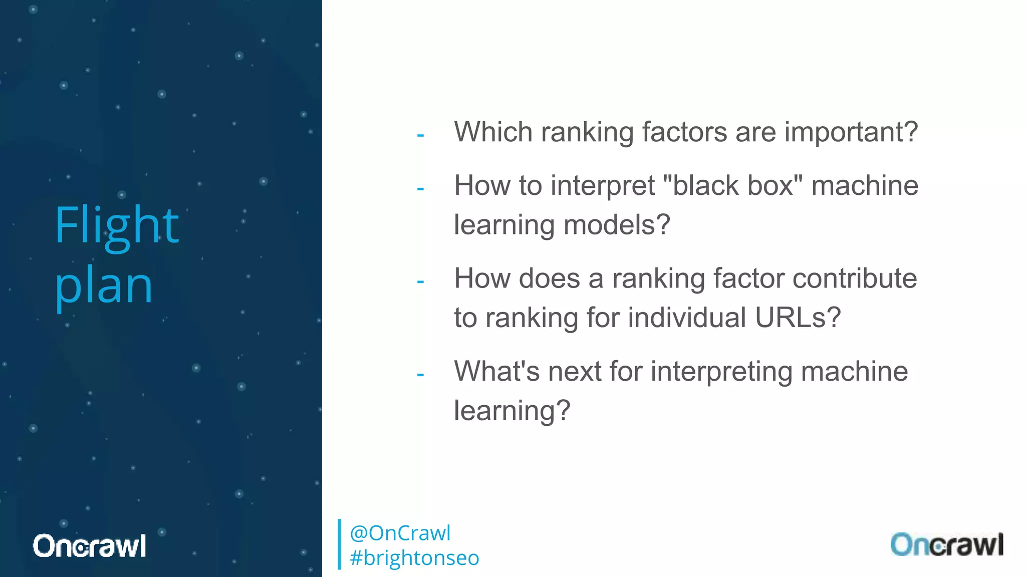 Flight
plan
- Which ranking factors are important?
- How to interpret "black box" machine
learning models?
- How does a ranking factor contribute
to ranking for individual URLs?
- What's next for interpreting machine
learning?
@OnCrawl
#brightonseo
 