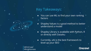 Key Takeaways:
● You can use ML to find your own ranking
factors
● Shapley Values is a good method to better
understand a model
● Shapley Library is available with Python, R
or directly with Dataiku
● Currently, xAI is the best framework to
level up your SEO
@OnCrawl
#brightonseo
 