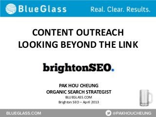 CONTENT OUTREACH
LOOKING BEYOND THE LINK


         PAK HOU CHEUNG
     ORGANIC SEARCH STRATEGIST
             BLUEGLASS.COM
         Brighton SEO – April 2013
 