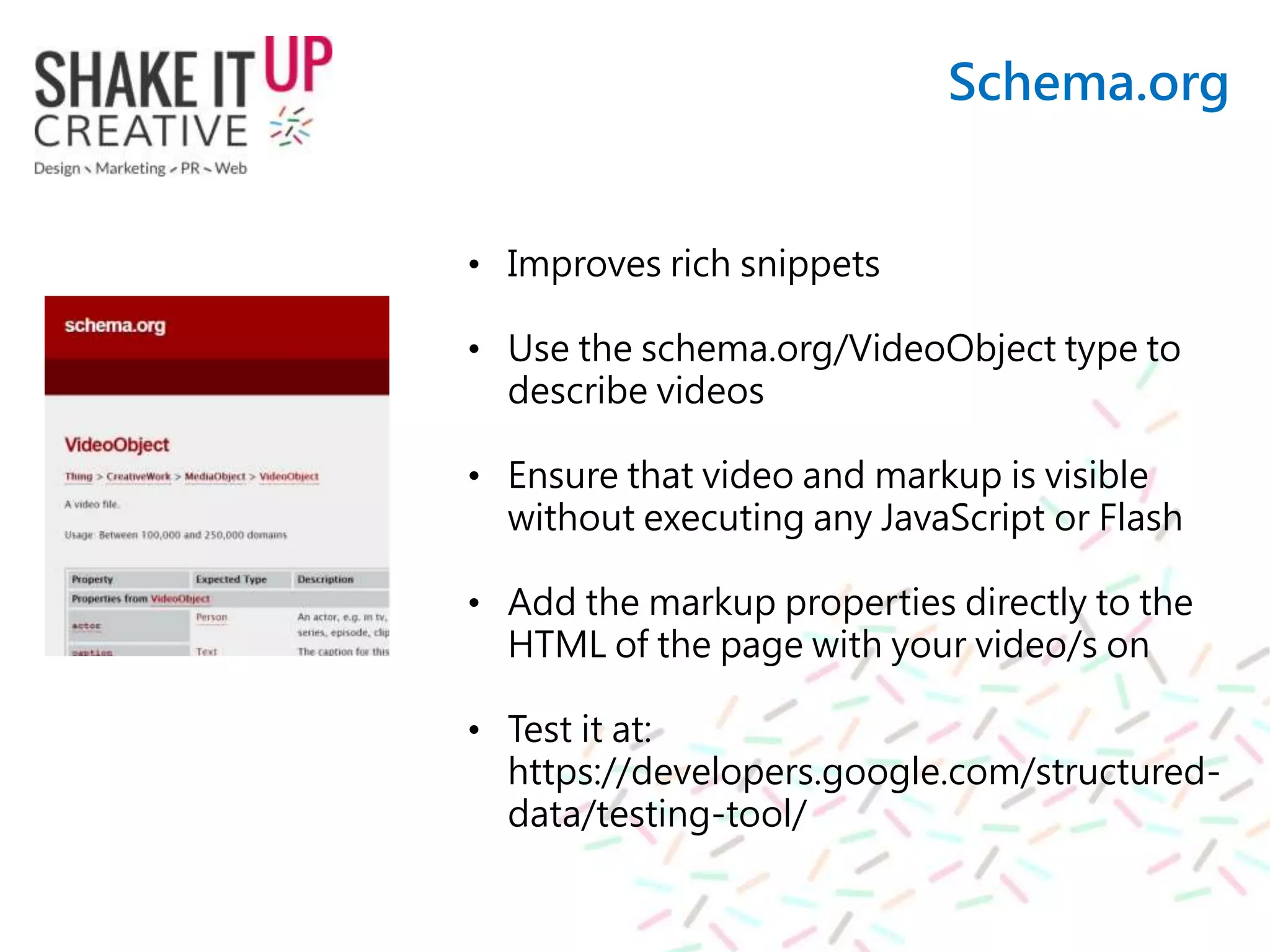 Schema.org
• Improves rich snippets
• Use the schema.org/VideoObject type to
describe videos
• Ensure that video and markup is visible
without executing any JavaScript or Flash
• Add the markup properties directly to the
HTML of the page with your video/s on
• Test it at:
https://developers.google.com/structured-
data/testing-tool/
 