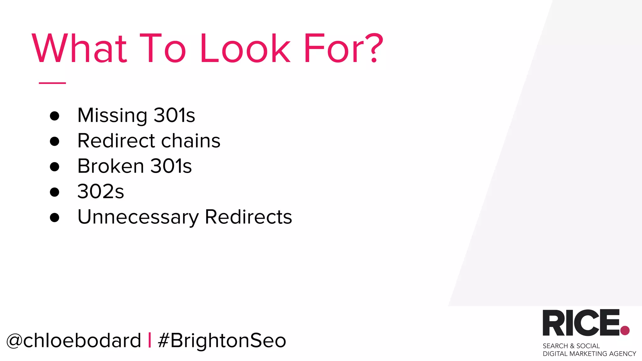 @chloebodard | #brightonseo
● Missing 301s
● Redirect chains
● Broken 301s
● 302s
● Unnecessary Redirects
What To Look For?
@chloebodard | #BrightonSeo
 