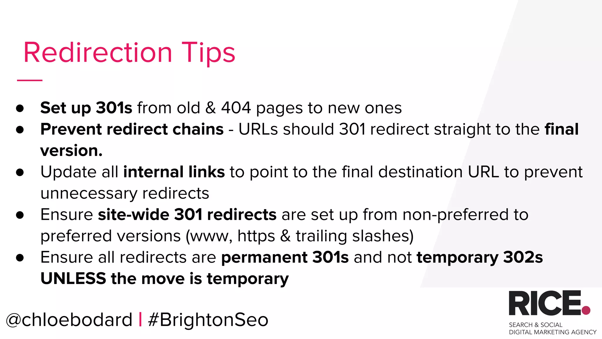 @chloebodard | #brightonseo
● Set up 301s from old & 404 pages to new ones
● Prevent redirect chains - URLs should 301 redirect straight to the final
version.
● Update all internal links to point to the final destination URL to prevent
unnecessary redirects
● Ensure site-wide 301 redirects are set up from non-preferred to
preferred versions (www, https & trailing slashes)
● Ensure all redirects are permanent 301s and not temporary 302s
UNLESS the move is temporary
Redirection Tips
@chloebodard | #BrightonSeo
 